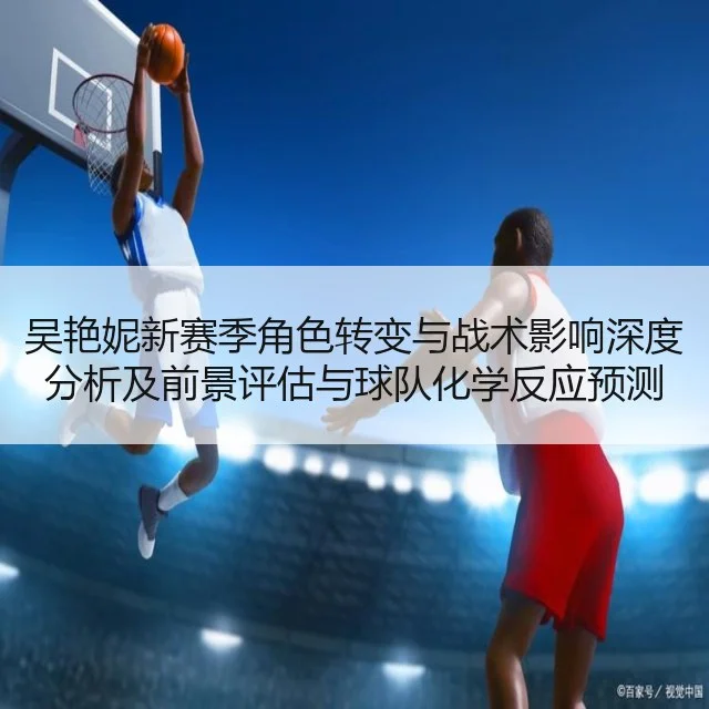 吴艳妮新赛季角色转变与战术影响深度分析及前景评估与球队化学反应预测